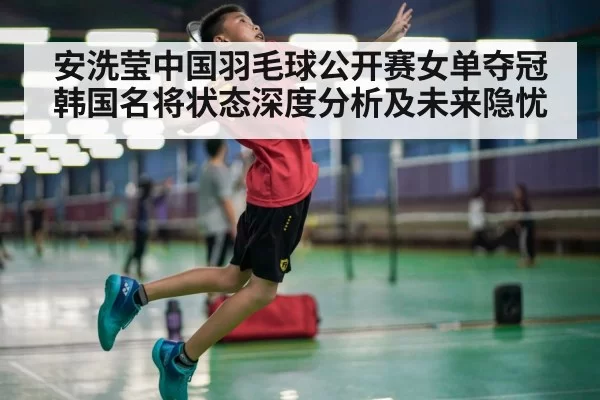 安洗莹中国羽毛球公开赛女单夺冠韩国名将状态深度分析及未来隐忧