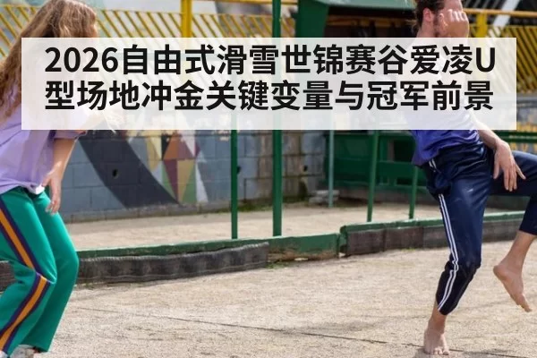 2026自由式滑雪世锦赛谷爱凌U型场地冲金关键变量与冠军前景